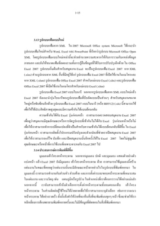 1-15




          3.13 รูปแบบแฟมแบบใหม
               รูปแบบแฟมจาก XML ใน 2007 Microsoft Office system Microsoft ไดแนะนํา
รูปแบบแฟมใหมสําหรับ Word, Excel และ PowerPoint ที่เรียกวารูปแบบ Microsoft Office Open
XML โดยรูปแบบแฟมแบบใหมเหลานี้จะชวยอํานวยความสะดวกใหกับการรวมกับแหลงขอมูล
ภายนอก และยังใหขนาดแฟมที่ลดลงรวมทั้งการกูคืนขอมูลที่ไดรับการปรับปรุงอีกดวย ใน Office
Excel 2007 รูปแบบเริ่มตนสําหรับสมุดงาน Excel จะเปนรูปแบบแฟม Excel 2007 จาก XML
(.xlsx) สวนรูปแบบจาก XML อื่นที่มีอยูไดแก รูปแบบแฟม Excel 2007 ที่เปดใชงานในแมโครและ
จาก XML (.xlsm) รูปแบบแฟม Office Excel 2007 สําหรับแมแบบ Excel (.xltx) และรูปแบบแฟม
Office Excel 2007 ที่เปดใชงานในแมโครสําหรับแมแบบ Excel (.xltm)
               รูปแบบแฟม Excel 2007 แบบไบนารี นอกจากรูปแบบแฟมจาก XML แบบใหมแลว
Excel 2007 ยังแนะนํารุนไบนารีของรูปแบบแฟมที่บีบอัดแบบเปนสวนๆ สําหรับสมุดงานขนาด
ใหญหรือซับซอนอีกดวย รูปแบบแฟม Excel 2007 แบบไบนารี (หรือ BIFF12) (.xls) นี้สามารถใช
เพื่อใหไดประสิทธิภาพสูงสุดและมีความเขากันไดแบบยอนกลับ
               ความเขากันไดกับ Excel รุนกอนหนา เราสามารถตรวจสอบสมุดงาน Excel 2007
เพื่อดูวาสมุดงานมีคุณลักษณะหรือการจัดรูปแบบที่เขากันไมไดกับ Excel รุนกอนหนาหรือไม
เพื่อใหเราสามารถทําการเปลี่ยนแปลงที่จําเปนสําหรับความเขากันไดแบบยอนกลับที่ดีขึ้น ใน Excel
รุนกอนหนา เราสามารถติดตั้งโปรแกรมปรับปรุงและตัวแปลงที่ชวยเราเปดสมุดงาน Excel 2007
เพื่อใหเราสามารถแกไข บันทึก และเปดสมุดงานนั้นอีกครั้งไดใน Excel 2007 โดยไมสูญเสีย
คุณลักษณะหรือหนาที่การใชงานที่เฉพาะเจาะจงกับ Excel 2007 ไป
          3.14 ประสบการณการพิมพที่ดีขน  ึ้
               มุมมองเคาโครงหนากระดาษ นอกจากมุมมอง ปกติ และมุมมอง แสดงตัวอยางตัว
แบงหนา แลว Excel 2007 ยังมีมุมมอง เคาโครงหนากระดาษ ดวย เราสามารถใชมุมมองนี้สราง
แผนงานในขณะที่คอยดูวาแผนงานนั้นจะมีลักษณะหนาตาอยางไรในรูปแบบที่พิมพออกมา ใน
มุมมองนี้ เราสามารถทํางานกับสวนหัว สวนทาย และการตั้งคาระยะขอบหนากระดาษที่เหมาะสม
ในแผนงาน และวางวัตถุ เชน แผนภูมิหรือรูปราง ในตําแหนงที่เราตองการวางไดอยางแมนยํา
นอกจากนี้ เรายังสามารถเขาถึงตัวเลือกการตั้งคาหนากระดาษทั้งหมดบนแท็บ เคาโครง
หนากระดาษ ในสวนติดตอผูใชใหมไดงายดายเพื่อใหเราสามารถระบุตัวเลือก เชนการวางแนว
หนากระดาษ ไดอยางรวดเร็ว ดั้งนั้นจึงทําใหงายที่จะเห็นสิ่งที่จะพิมพบนทุกๆ หนา ซึ่งจะชวยใหเรา
หลีกเลี่ยงการตองพยายามพิมพหลายครั้งและไมมีขอมูลที่ตัดทอนในสิ่งที่พิมพออกมา
 