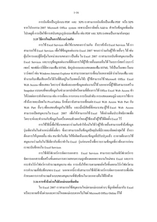 1-16

              การบันทึกเปนรูปแบบ PDF และ XPS เราสามารถบันทึกเปนแฟม PDF หรือ XPS
จากโปรแกรม 2007 Microsoft Office system เฉพาะเมื่อเราติดตั้ง Add-in สําหรับขอมูลเพิ่มเติม
โปรดดูที่ การเปดใชการสนับสนุนรูปแบบแฟมอื่น เชน PDF และ XPS (แสดงเปนภาษาอังกฤษ)
         3.15 วิธีการใหมในการใชงานรวมกัน
              การใช Excel Services เพื่อใชงานของเรารวมกัน ถาเราเขาถึง Excel Services ได เรา
สามารถใช Excel Services เพื่อใชขอมูลแผนงาน Excel 2007 ของเรารวมกับผูใชรายอื่นๆ ได เชน
ผูบริหารและผูถือหุนในหนวยงานของเรา เปนตน ใน Excel 2007 เราสามารถบันทึกสมุดงานเปน
Excel Services และระบุขอมูลแผนงานที่ตองการใหผูใชรายอื่นมองเห็นได ในเบราวเซอร (เบราว
เซอร: ซอฟตแวรที่ตีความแฟม HTML จัดรูปแบบและแสดงผลแฟม HTML ใหเปนเว็บเพจ เว็บเบ
ราวเซอร เชน Windows Internet Explorer จะสามารถตามการเชื่อมโยงหลายมิติ ถายโอนแฟม และ
ทํางานกับแฟมเสียงหรือวิดีโอที่ฝงอยูในเว็บเพจนั้นได) ผูใชสามารถใช Microsoft Office Excel
Web Access เพื่อแสดง วิเคราะห พิมพและแยกขอมูลแผนงานนี้ได นอกจากนี้ผูใชยังสามารถสราง
Snapshot แบบคงที่ของขอมูลในชวงเวลาปกติหรือตามที่ตองการได Office Excel Web Access ทํา
ใหงายตอการทํากิจกรรม เชน การเลื่อน การกรอง การเรียงลําดับ การแสดงแผนภูมิ และการใชการ
เขาถึงรายละเอียดใน PivotTables อีกทั้งเรายังสามารถเชื่อมตอ Excel Web Access Web Part กับ
Web Part อื่นๆ เพื่อแสดงขอมูลในวิธีอื่น และเมื่อมีสิทธิ์ที่เหมาะสม ผูใช Excel Web Access
สามารถเปดสมุดงานใน Excel 2007 เพื่อใหสามารถใช Excel ไดอยางเต็มประสิทธิภาพเพื่อ
วิเคราะหและทํางานกับขอมูลในเครื่องคอมพิวเตอรของผูใชเองถาผูใชไดติดตั้ง Excel ไว
              การใชวิธีนี้เพื่อใชงานของเรารวมกันทําใหแนใจไดวาผูใชรายอื่นสามารถเขาถึงขอมูล
รุนเดียวกันในตําแหนงที่ตั้งเดี่ยว ซึ่งเราสามารถเก็บขอมูลปจจุบันที่มีรายละเอียดลาสุดได ถาเรา
ตองการใหบุคคลอื่น เชน สมาชิกในทีม ใหขอคิดเห็นและขอมูลที่ปรับปรุงแลว เราอาจตองการใช
สมุดงานรวมกันในวิธีเดียวกับที่เราทําใน Excel รุนกอนหนาเพื่อรวบรวมขอมูลที่เราตองการกอน
เราจะบันทึกลงใน Excel Services
              การใชเซิรฟเวอรการจัดการเอกสาร Excel Services สามารถรวมกับเซิรฟเวอรการ
จัดการเอกสารเพื่อสรางขั้นตอนการตรวจสอบความถูกตองตลอดรายงานใหมของ Excel และการ
กระทําเวิรกโฟลวการคํานวณสมุดงาน เชน การแจงใหทราบตามเซลลหรือขั้นตอนเวิรกโฟลวตาม
การคํานวณที่ซับซอนของ Excel นอกจากนี้เรายังสามารถใชเซิรฟเวอรการจัดการเอกสารเพื่อจัด
กําหนดการการคํานวณตัวแบบของสมุดงานที่ซับซอนในเวลากลางคืนไดอีกดวย
         3.16 การเขาถึงดวนไปยังแมแบบเพิ่มเติม
              ใน Excel 2007 เราสามารถใชสมุดงานใหมตามแมแบบตางๆ ที่ถูกติดตั้งมากับ Excel
หรือเราอาจเขาถึงดวนและดาวนโหลดแมแบบจากเว็บไซต Microsoft Office Online ก็ได
 