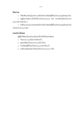 1-17

กิจกรรม
        1. ใหนักศึกษาเรียนรูและทําความเขาใจกับสวนติดตอผูใชโฉมใหม และคุณลักษณะใหม
        2. ครูผูสอนสาธิตการเริ่มตนใชงานโปรแกรม Excel 2007 และเปรียบเทียบโปรแกรม
Excel 2007 กับรุนกอน ๆ
        3. นักศึกษาและครูรวมกันสรุปอภิปรายถึงสวนติดตอผูใชโฉมใหมและคุณลักษณะใหม
ของโปรแกรม Excel 2007

แบบประเมินผล
       คําสั่ง ใหเขียนอธิบายคําถามขางลางนี้มาใหเขาใจอยางชัดเจน
       1. โปรแกรม Excel มีประโยชนอยางไร
       2. คุณสมบัติของโปรแกรม Excel มีอะไรบาง
       3. สวนติดตอผูใชโฉมใหมของ Excel 2007 คืออะไร
       4. จงอธิบายคุณลักษณะใหมของโปรแกรม Excel มา 10 ขอ
 