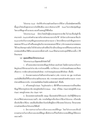 1-2




               โปรแกรม Excel ชวยใหเราคํานวณตัวเลขในตารางไดงาย ๆ ตั้งแตคณิตศาสตรขั้น
พื้นฐานไปจนถึงสูตรทางการเงินที่ซับซอน และเรายังสามารถใช Excel ในการจัดกลุมขอมูล
วิเคราะหขอมูล สรางรายงาน และสรางแผนภูมิไดอีกดวย
               โปรแกรม Excel มีประโยชนกับผูคนแทบทุกสาขาอาชีพ ไมวาจะเปนบัญชี ซึ่ง
สามารถนํา Excel มาชวยคํานวณรายรับรายจายและงบการเงินได นักวิเคราะหการตลาด ที่จะนํา
Excel มาชวยในการสรุปขอมูลแบบสอบถามจํานวนมาก ๆ วิศวกรที่สามารถนําขอมูลจากการ
ทดลองมาให Excel สรางเปนแผนภูมิลงในรายงานของตนเองไดงาย ๆ นักวางแผนสามารถทดลอง
ไดวาจะเกิดเหตุการณอะไรถาตัวแปรบางตัวเปลี่ยนไป แมกระทั่งครูอาจารยก็ยังสามารถคํานวณ
เกรดของนักศึกษาไดดวย และนอกจากที่กลาวแลว Excel ก็ยังสามารถประยุกตใชกับงานอื่น ๆ ได
อีกมากมาย
         1.2 คุณสมบัตของโปรแกรม Excel
                         ิ
               โปรแกรม Excel มีคุณสมบัติ ดังตอไปนี้
               1. สรางและแสดงรายงานของขอมูล ตัวอักษร และตัวเลข โดยมีความสามารถในการ
จัดรูปแบบใหสวยงามนาอาน เชน การกําหนดสีพื้น การใสแรเงา การกําหนดลักษณะและสีของ
เสนตาราง การจัดวางตําแหนงของตัวอักษร การกําหนดรูปแบบและสีตัวอักษร เปนตน
               2. อํานวยความสะดวกในดานการคํานวณตาง ๆ เชน การบวก ลบ คูณ หารตัวเลข
และยังมีฟงกชั่นที่ใชในการคํานวณอีกมากมาย เขน การหาผลรวมของตัวเลขจํานวนมาก การหา
คาทางสถิติและการเงิน การหาผลลัพธของโจทยทางคณิตศาสตร เปนตน
               3. สรางแผนภูมิ (Chart) ในรูปแบบตาง ๆ เพื่อใชในการแสดงและการเปรียบเทียบ
ขอมูลไดหลายรูปแบบ เชน แผนภูมิคอลัมน (Column Chart หรือBar Chart) แผนภูมิเสน (Line
Chart) แผนภูมิวงกลม (Pie Chart) ฯลฯ
               4. มีระบบขอความชวยเหลือ (Help) ที่จะคอยชวยใหคําแนะนํา ชวยใหผูใชสามารถ
ทํางานไดอยางสะดวกและรวดเร็ว เชน หากเกิดปญหาเกี่ยวกับการใชงานโปรแกรม หรือสงสัย
เกี่ยวกับวิธีการใชงาน แทนที่จะตองเปดหาในหนังสือคูมือการใชงานของโปรแกรม ก็สามารถขอ
ความชวยเหลือจากโปรแกรมไดทันที
               5. มี ค วามสามารถในการค น หาและแทนที่ ข อ มู ล โดยโปรแกรมจะต อ งมี
ความสามารถในการคนหาและแทนที่ขอมูล เพื่อทําการแกไขหรือทําการแทนที่ขอมูลไดสะดวก
และรวดเร็ว
 