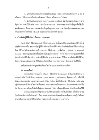 1-3

            6. มีความสามารถในการจัดเรียงลําดับขอมูล โดยเรียงแบบตามลําดับ จาก A ไป Z
หรือจาก 1 ไป 100 และเรียงยอนกลับจาก Z ไปหา A หรือจาก 100 ไปหา 1
            7. มีความสามารถในการจัดการขอมูลและฐานขอมูล ซึ่งเปนกลุมของขอมูลขาวสาร
ที่ถูกรวบรวมเขาไวดวยกันในตารางที่อยูใน Worksheet ลักษณะของการเก็บขอมูลเพื่อใชเปน
ฐานขอมูลมนโปรแกรมตารางงานจะเก็บขอมูลในรูปแบบของตาราง โดยแตละแถวของรายการจะ
เปนระเบียนหรือเรคอรด (Record) และคอลัมนจะเปนฟลด (Field)

2. สวนติดตอผูใชที่ปรับปรุงใหมของ Excel 2007

         Excel 2007 ใชสวนติดตอผูใชที่ออกแบบมาใหม เพื่อชวยใหสามารถทํางานไดเร็วขึ้น มี
ประสิทธิผลมากขึ้น สามารถเรียนรูไดเร็วขึ้นและคนหาไดเร็วขึ้น สวนติดตอใหมนี้ ไดแก แมแบบ
ใหม ใชเริ่มตนทํางานอยางรวดเร็ว และการใชพื้นที่มาตรฐานซึ่งเรียกวา Ribbon แทนเลเยอร
(Layers) ของเมนูและแถบเครื่องมือที่พบในรุนกอนหนานี้ ทําใหสามารถหากลุมของคําสั่งที่
เกี่ยวของกันไดเร็วขึ้น เนื่องจากแท็บที่ใชในนั้น จะวางคําสั่งตาง ๆ ไวในสวนหนาโดยที่ไมไดเรียง
ซอนลงในเมนูเหมือนกอน ทําใหไมตองเสียเวลาคนหา และสามารถจดจําตําแหนงคําสั่งไดดีขึ้น
        องคประกอบที่สําคัญของสวนติดตอใหมใน Excel 2007 ประกอบดวย
         2.1 แมแบบใหม
              แมแบบใหมจากเมนูเริ่ม (Start) สรางเอกสาร Microsoft Office จะเปดหนาตาง
แมแบบใหม หรือใชแมแบบ Microsoft Office Online จากปุม Office ที่รายการสราง แลวไปที่
ติดตั้ง แมแบบของฉัน แมแบบ Microsoft Office Online ซึ่งมีหัวขอตาง ๆ ไดแก เดน งบประมาณ
ปฏิทิน รายงานคาใชจาย ใบแจงหนี้ รายการ แผน แพลนเนอร กําหนดการ ประกาศ สเตชันเนอรี ใบ
บันทึกเวลา ฯลฯ หรือจะไปที่เว็บไซตของ Microsoft Office แลวดาวนโหลดมาเก็บไวในเครื่องก็ได
              แมแบบแตละแบบ ไดถูกออกแบบใหสามารถใชงานไดทันทีที่เลือก เพื่อใหสามารถ
เริ่มตนและทํางานไดอยางรวดเร็ว ถาการออกแบบแมแบบนั้นตรงกับความตองการของผูใช หรือจะ
นํามาปรับปรุงประยุกตใชใหตรงกับความตองการที่เฉพาะเจาะจงของผูใชก็ได
 