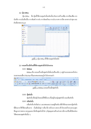 1-5

        2.2 ปุม Office
            ปุม Office คือ ปุมที่ใชควบคุมคําสั่งหลักเกี่ยวกับการสรางแฟม การเปดแฟม การ
บันทึก การบันทึกเปน การพิมพ การสง การจัดเตรียม การประกาศ การปด เอกสารลาสุด และ
ตัวเลือกของ Excel




                           รูปที่ 1-3 ปุม Office ที่ใชควบคุมคําสั่งหลัก

      2.3 แถบเครื่องมือใหมที่ใชควบคุมคําสั่งในโปรแกรม
          2.3.1 Ribbon
                  Ribbon คือ แถบเครื่องมือชุดคําสั่งที่แบงเปนแท็บ ๆ อยูสวนบนของหนาตาง
รองจากแถบชื่อ (Title bar) ซึ่งมาแทนแถบเมนูในโปรแกรมเกา




                            รูปที่ 1-4 Ribbon แถบเครื่องมือชุดคําสั่ง

             2.3.2 ปุมคําสั่ง
                   ปุมคําสั่ง เปนปุมไอคอนที่ใชสั่งงาน ซึ่งอยูในกลุมชุดคําสั่ง บนแท็บคําสั่ง
             2.3.3 แท็บคําสั่ง
                   แท็บคําสั่ง คําสั่งตาง ๆ จะแสดงและรวมอยูดวยกัน เพื่อใหสามารถหาปุมคําสั่ง
ที่ตองการใชไดตามตองการ เริ่มตนมีอยู 7 แท็บ คือ หนาแรก แทรก เคาโครงหนากระดาษ สูตร
ขอมูล ตรวจทาน และมุมมอง ที่แท็บชุดคําสั่งใด ๆ มีจุดมุมทางดานลางขวามือ จะเปนที่เปดกลอง
โตตอบของชุดคําสั่งนั้น ๆ
 
