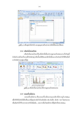 1-6




           รูปที่ 1-5 แท็บชุดคําสั่งคําสั่ง และจุดมุมทางดานลางขวามือที่เปดกลองโตตอบ

              2.3.4 แท็บคําสั่งตามบริบท
                     แท็บคําสั่งตามบริบท เปนแท็บคําสั่งที่จะปรากฏตามบริบทของงาน คือวัตถุที่
กําลังทํางานดวยหรืองานที่กําลังทําอยู แท็บนี้จะมีสีสันและมีคําสั่งที่เหมาะสําหรับนําไปใชกับสิ่งที่
เรากําลังทํางานอยูมากที่สุด




                     รูปที่ 1-6 แท็บคําสั่งตามบริบท ที่ปรากฏตามบริบทของงาน

                2.3.5 แถบเครื่องมือดวน
                         แถบเครื่ อ งมื อ ด ว น เป น แถบเครื่ อ งมื อ มาตรฐานเดี ย วที่ ป รากฏใน Ribbon
เพื่อใหเขาถึงคําสั่งที่จําเปนมากที่สุดอยางทันใจในคลิกเดียว เชน บันทึก เลิกทํา ฯลฯ โดยสามารถ
เพิ่มเติมคําสั่งได จากรายการคําสั่งเพิ่มเติม... และการเพิ่มโดยคลิกขวาที่ปุมคําสั่งของ Ribbon
 
