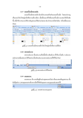 1-8

                2.3.7 แถบเครื่องมือขนาดเล็ก
                      แถบเครื่องมือขนาดเล็ก มีองคประกอบคลายกับแถบเครื่องมือ โดยจะปรากฏ
เปนแบบโปรงใสอยูเหนือขอความที่เราเลือก เมื่อเลื่อนเมาสไปที่แถบเครื่องมือ จะแสดงใหเห็นชัด
ขึ้น เพื่อใหเราสามารถใชการจัดรูปแบบไดอยางงายดาย เชน ตัวหนาหรือตัวเอียง หรือเปลี่ยนแบบ
อักษร




               รูปที่ 1-9 แถบเครื่องมือขนาดเล็กโปรงใสอยูเหนือขอความที่เลือก

           2.3.8 แทรกแผนงาน
                  แทรกแผนงาน ซึ่งแผนงานเปนพื้นที่การพิมพงาน ที่ใหมาเริ่มตน 3 แผนงาน
แตสามารถเพิ่มแผนงานไดโดยงาย เมื่อคลิกแผนงานแทรกแผนงานที่ไดใหมาใหม




                             รูปที่ 1-10 แทรกแผนงานไดโดยงาย

               2.3.9 แถบสถานะ
                     แถบสถานะ คือ แถบที่อยูดานลางสุดของหนาตาง ซึ่งจะแสดงขอมูลสถานะ ทั้ง
ยังมีปุมตาง ๆ ของมุมมองทางดานขวามือที่ใชสลับมุมมอง และมุมมองยอ/ขยายได


                              รูปที่ 1-11 แถบสถานะและมุมมอง
 