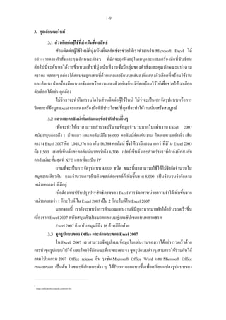 1-9

3. คุณลักษณะใหม 1
         3.1 สวนติดตอผูใชที่มุงเนนทีผลลัพธ
                                          ่
             สวนติดตอผูใชใหมที่มุงเนนที่ผลลัพธจะชวยใหเราทํางานใน Microsoft Excel ได
อยางงายดาย คําสั่งและคุณลักษณะตางๆ ที่มักจะถูกฝงอยูในเมนูและแถบเครื่องมือที่ซับซอน
ตอไปนี้จะคนหาได งายขึ้นบนแท็ บที่มุ งเนนที่งานซึ่ งมีก ลุมของคําสั่งและคุณลั กษณะแบงตาม
ตรรกะ หลาย ๆ กลองโตตอบจะถูกแทนที่ดวยแกลเลอรีแบบหลนลงที่แสดงตัวเลือกที่พรอมใชงาน
และคําแนะนําเครื่องมือแบบอธิบายหรือการแสดงตัวอยางก็จะมีจัดเตรียมไวใหเพื่อชวยใหเราเลือก
ตัวเลือกไดอยางถูกตอง
             ไมวาเราจะทํากิจกรรมใดในสวนติดตอผูใชใหม ไมวาจะเปนการจัดรูปแบบหรือการ
วิเคราะหขอมูล Excel จะแสดงเครื่องมือที่มีประโยชนที่สุดที่จะทําใหงานนั้นเสร็จสมบูรณ
         3.2 แถวและคอลัมนเพิ่มเติมและขอจํากัดใหมอื่นๆ
             เพื่อจะทําใหเราสามารถสํารวจปริมาณขอมูลจํานวนมากในแผนงาน Excel 2007
สนับสนุนแถวถึง 1 ลานแถว และคอลัมนถึง 16,000 คอลัมนตอแผนงาน โดยเฉพาะอยางยิ่ง เสน
ตาราง Excel 2007 คือ 1,048,576 แถวกับ 16,384 คอลัมน ซึ่งใหเรามีแถวมากกวาที่มีใน Excel 2003
ถึง 1,500 เปอรเซ็นตและคอลัมนมากกวาถึง 6,300 เปอรเซ็นต และสําหรับเราที่กําลังนึกสงสัย
คอลัมนจะสิ้นสุดที่ XFD แทนที่จะเปน IV
             แทนที่จะเปนการจัดรูปแบบ 4,000 ชนิด ขณะนี้เราสามารถใชไดไมจํากัดจํานวนใน
สมุดงานเดียวกัน และจํานวนการอางอิงเซลลตอเซลลก็เพิ่มขึ้นจาก 8,000 เปนจํานวนจํากัดตาม
หนวยความจําที่มีอยู
             เมื่อตองการปรับปรุงประสิทธิภาพของ Excel การจัดการหนวยความจําไดเพิ่มขึ้นจาก
หนวยความจํา 1 กิกะไบต ใน Excel 2003 เปน 2 กิกะไบตใน Excel 2007
             นอกจากนี้ เรายังจะพบวาการคํานวณแผนงานที่มีสูตรมากมายทําไดอยางรวดเร็วขึ้น
เนื่องจาก Excel 2007 สนับสนุนตัวประมวลผลแบบคูและชิปเซตแบบหลายเธรด
             Excel 2007 ยังสนับสนุนสีถึง 16 ลานสีอีกดวย
         3.3 ชุดรูปแบบของ Office และลักษณะของ Excel 2007
             ใน Excel 2007 เราสามารถจัดรูปแบบขอมูลในแผนงานของเราไดอยางรวดเร็วดวย
การนําชุดรูปแบบไปใช และโดยใชลักษณะที่เฉพาะเจาะจง ชุดรูปแบบตางๆ สามารถใชรวมกันได
ตามโปรแกรม 2007 Office release อื่น ๆ เชน Microsoft Office Word และ Microsoft Office
PowerPoint เปนตน ในขณะที่ลักษณะตาง ๆ ไดรับการออกแบบขึ้นเพื่อเปลี่ยนแปลงรูปแบบของ


1
    http://office.microsoft.com/th-th/
 
