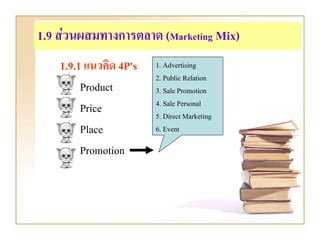 1.9 สวนผสมทางการตลาด (Marketing Mix)
    1.9.1 แนวคิด 4P's   1. Advertising
                        2. Public Relation
         Product        3. Sale Promotion
                        4. Sale Personal
         Price          5. Direct Marketing
         Place          6. Event

         Promotion
 