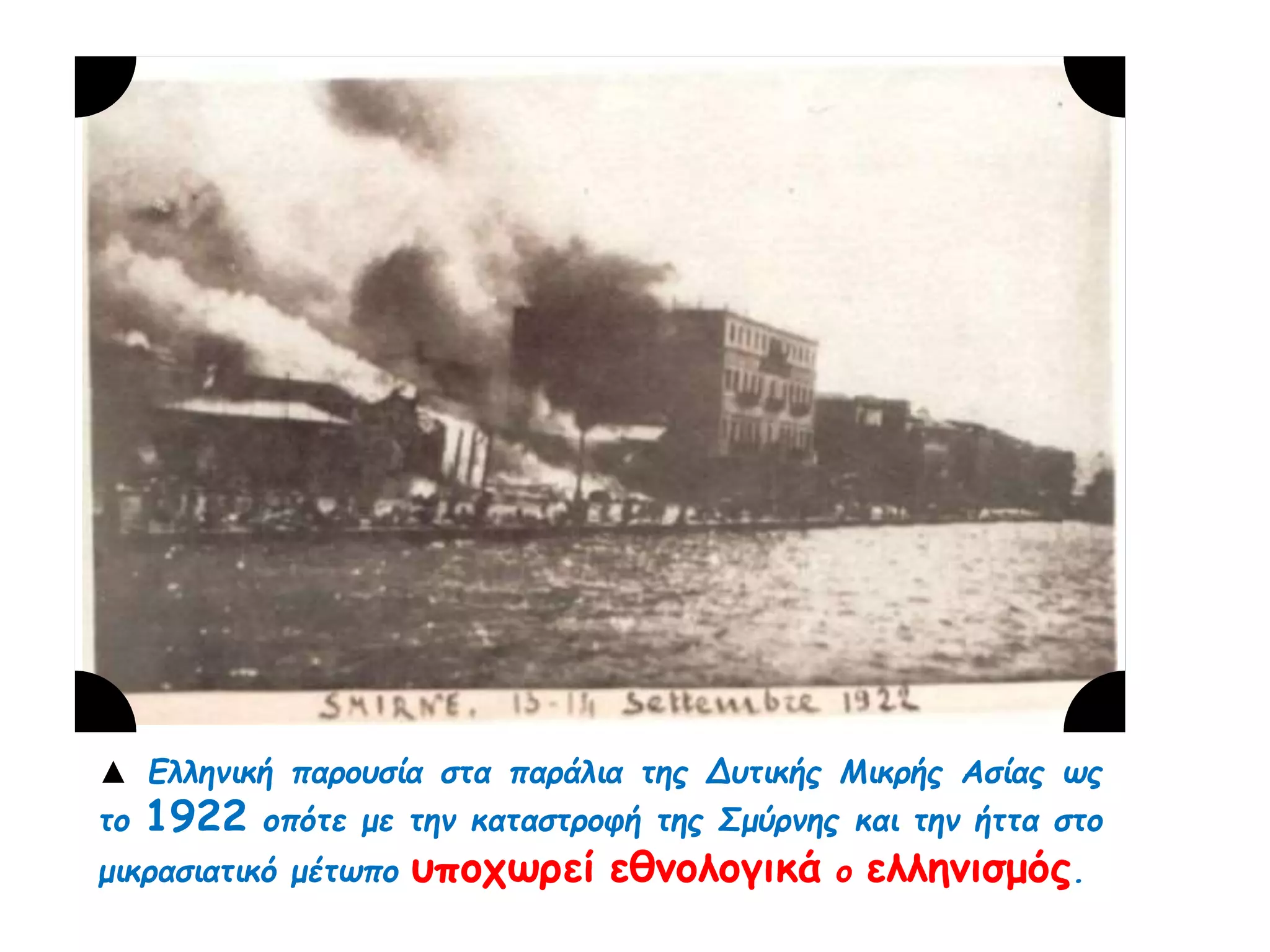 ▲ Ελληνική π αρουσία στα π αράλια της Δυτικής Μικρής Ασίας ως το 
1922 οπ ότε με την καταστροφή της Σμύρνης και την ήττα στο 
μικρασιατικό μέτωπ ο υποχωρεί εθνολογικά ο 
ελληνισμός. 
 