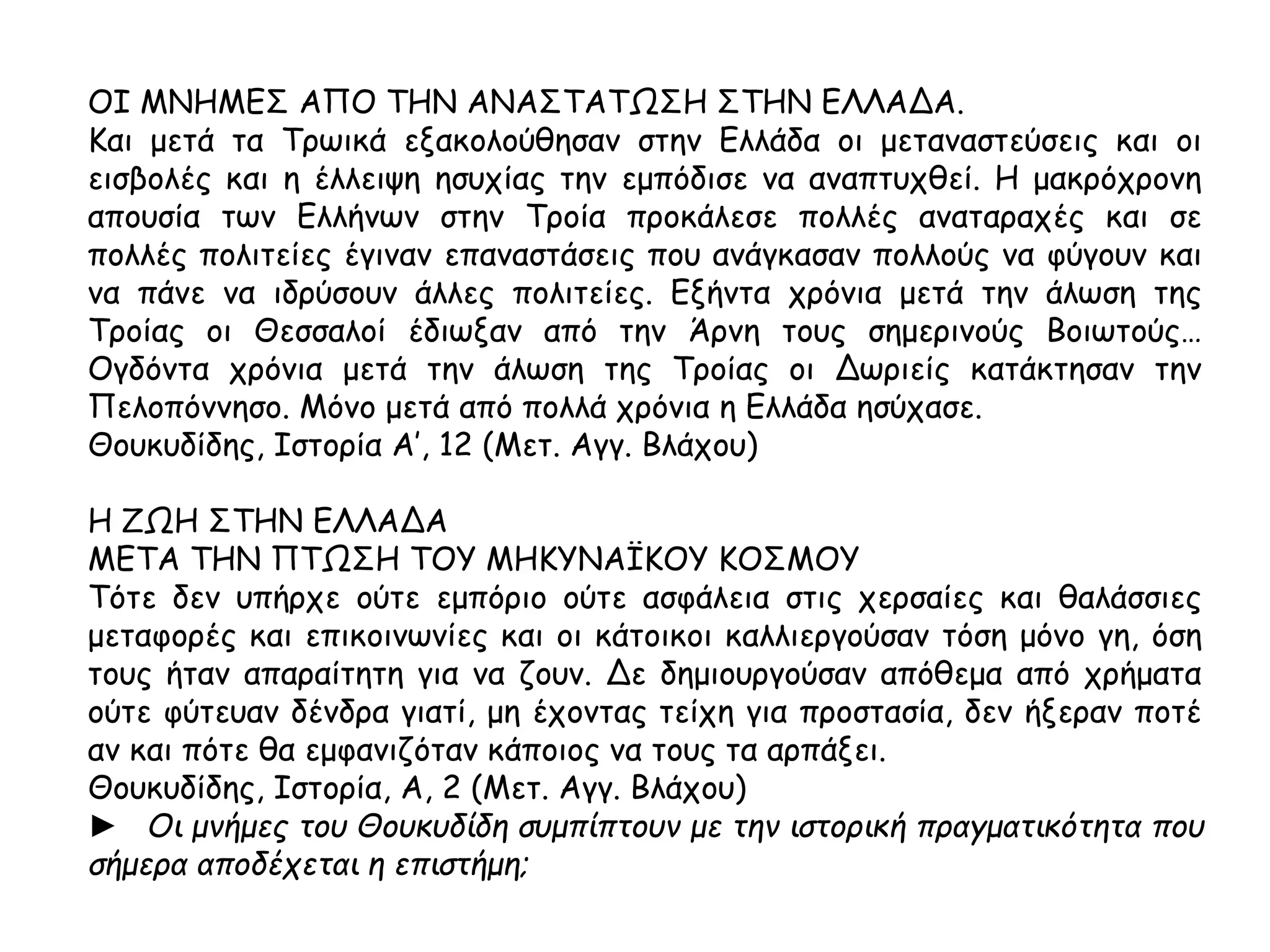 ΟΙ ΜΝΗΜΕΣ ΑΠΟ ΤΗΝ ΑΝΑΣΤΑΤΩΣΗ ΣΤΗΝ ΕΛΛΑΔΑ. 
Και μετά τα Τρωικά εξακολούθησαν στην Ελλάδα οι μεταναστεύσεις και οι 
εισβολές και η έλλειψη ησυχίας την εμπόδισε να αναπτυχθεί. Η μακρόχρονη 
απουσία των Ελλήνων στην Τροία προκάλεσε πολλές αναταραχές και σε πολλές 
πολιτείες έγιναν επαναστάσεις που ανάγκασαν πολλούς να φύγουν και να πάνε 
να ιδρύσουν άλλες πολιτείες. Εξήντα χρόνια μετά την άλωση της Τροίας οι 
Θεσσαλοί έδιωξαν από την Άρνη τους σημερινούς Βοιωτούς… Ογδόντα χρόνια 
μετά την άλωση της Τροίας οι Δωριείς κατάκτησαν την Πελοπόννησο. Μόνο μετά 
από πολλά χρόνια η Ελλάδα ησύχασε. 
Θουκυδίδης, Ιστορία Α’, 12 (Μετ. Αγγ. Βλάχου) 
Η ΖΩΗ ΣΤΗΝ ΕΛΛΑΔΑ 
ΜΕΤΑ ΤΗΝ ΠΤΩΣΗ ΤΟΥ ΜΗΚΥΝΑΪΚΟΥ ΚΟΣΜΟΥ 
Τότε δεν υπήρχε ούτε εμπόριο ούτε ασφάλεια στις χερσαίες και θαλάσσιες 
μεταφορές και επικοινωνίες και οι κάτοικοι καλλιεργούσαν τόση μόνο γη, όση 
τους ήταν απαραίτητη για να ζουν. Δε δημιουργούσαν απόθεμα από χρήματα 
ούτε φύτευαν δένδρα γιατί, μη έχοντας τείχη για προστασία, δεν ήξεραν ποτέ αν 
και πότε θα εμφανιζόταν κάποιος να τους τα αρπάξει. 
Θουκυδίδης, Ιστορία, Α, 2 (Μετ. Αγγ. Βλάχου) 
► Οι μνήμες του Θουκυδίδη συμπ ίπ τουν με την ιστορική π ραγματικότητα π ου 
σήμερα απ οδέχεται η επ ιστήμη; 
 