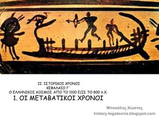 ΙΙ. ΙΣΤΟΡΙΚΟΙ ΧΡΟΝΟΙ 
ΚΕΦΑΛΑIΟ Γ' 
Ο ΕΛΛΗΝΙΚΟΣ ΚΟΣΜΟΣ ΑΠΟ ΤΟ 1100 ΕΩΣ ΤΟ 800 π.Χ. 
1. ΟI ΜΕΤΑΒΑΤIΚΟI ΧΡΟΝΟI 
Μπακάλης Κώστ...