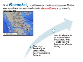  Οι Θεσσαλοί, που ζούσαν και αυτοί στην περιοχή της Πίνδου, 
εγκαταστάθηκαν στη σημερινή Θεσσαλία, εξαναγκάζοντας τους παλαιούς κατοίκους 
της : 
Τους μεν Βοιωτούς 
να μετακινηθούν 
προς τη σημερινή 
Βοιωτία, 
τους δε Αιολείς να 
μεταναστεύσουν 
στη Λέσβο, στην 
Τένεδο και στα 
βόρεια της Μικράς 
Ασίας. 
 