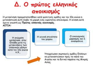 Δ. Ο πρώτος ελληνικός 
αποικισμός 
Η μετακίνηση πραγματοποιήθηκε κατά φυλετικές ομάδες και τον 10ο αιώνα η 
μετανάστευση αυτή έλαβε τη μορφή ενός ευρύτατου αποικισμού. Η κίνηση αυτή έμεινε 
γνωστή ως Πρώτος ελληνικός αποικισμός. 
ΑΙΤΙΑ: 
Η ανώμαλη 
κατάσταση στην 
Ελλάδα μετά τις 
μετακινήσεις των 
ελληνικών φύλων 
κατά τον 12ο αιώνα 
π.Χ., 
Η γενική στενότητα 
του χώρου. 
Ο οικονομικός 
μαρασμός και η 
ανασφάλεια. 
Υποχρέωσαν συμπαγείς ομάδες Ελλήνων να 
μεταναστεύσουν προς τα νησιά του Αιγαίου 
και τα δυτικά παράλια της Μικράς Ασίας. 
 