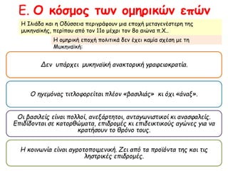 Ε. Ο κόσμος των ομηρικών επών 
Η Ιλιάδα και η Οδύσσεια περιγράφουν μια εποχή μεταγενέστερη της μυκηναϊκής, 
περίπου από τον 11ο μέχρι τον 8ο αιώνα π.Χ.. 
Η ομηρική εποχή πολιτικά δεν έχει καμία σχέση με τη Μυκηναϊκή: 
Δεν υπ άρχει μυκηναϊκή ανακτορική γραφειοκρατία. 
Ο ηγεμόνας τιτλοφορείταιπ λέον« βασιλιάς» κι όχι« άναξ». 
Οι βασιλείς είναιπ ολλοί, ανεξάρτητοι, ανταγωνιστικοί κι ανασφαλείς. 
Επ ιδίδονται σε κατορθώματα, επ ιδρομές κι επ ιδεικτικούς αγώνες για να 
κρατήσουν το θρόνο τους. 
Η κοινωνία είναι αγροτοπ οιμενική. Ζει απ ό ταπ ροϊόντα της και τις ληστρικές 
επ ιδρομές. 
 