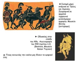 ◄ Σκληρή μάχη 
ανάμεσα σε Τρώες 
και Αχαιούς. 
Ζωγραφική σε 
αρχαϊκό 
τυρρηνικό 
μελανόμορφο 
αμφορέα. Μουσείο 
Βόννης 
(αντίγραφο). 
►Oδυσσέας στην 
είσοδο 
του Άδη. Aγγειογραφία 
του 440 περίπου π.X. 
(Bοστόνη, Mουσείο 
KαλώνTεχνών) 
▲ Ποιας κοινωνίας την εικόνα μας δίνουν τα ομηρικά 
έπ η; 
 