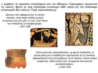  Διαβάστε τα παρακάτω αποσπάσματα από την Οδύσσεια. Παρατηρήστε προσεκτικά 
τις εικόνες. Βρείτε σε ποιο απόσπασμα αντιστοιχεί κάθε εικόνα (σε ένα απόσπασμα 
αντιστοιχούν δύο εικόνες). Πηγή: www.museduc.gr 
« Εκείνοι τότε αδράχνοντας το ελίτικο 
π αλούκι, στην άκρη κιόλας μυτερό, 
το χώνουν μες στο μάτι. κι εγώ, απ όπ άνω 
τουπ ιασμένος το στριφογύριζα». 
ι 427--429 
« Έτσι μιλώντας τραγουδούσαν, με φωνήπ ερίκαλλη. κι εμένα 
μέσα μου η καρδιά μου λαχταρούσε να τις ακούσει, 
π αρακαλούσα τους συντρόφους να με λύσουν, έκανα νόημα 
γνέφοντας. αλλά εκείνοι εκεί, σκυμμένοι στα κουπ ιά, 
κωπ ηλατούσαν». 
μ222--225 
 