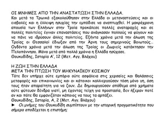 ΟΙ ΜΝΗΜΕΣ ΑΠΟ ΤΗΝ ΑΝΑΣΤΑΤΩΣΗ ΣΤΗΝ ΕΛΛΑΔΑ. 
Και μετά τα Τρωικά εξακολούθησαν στην Ελλάδα οι μεταναστεύσεις και οι 
εισβολές και η έλλειψη ησυχίας την εμπόδισε να αναπτυχθεί. Η μακρόχρονη 
απουσία των Ελλήνων στην Τροία προκάλεσε πολλές αναταραχές και σε πολλές 
πολιτείες έγιναν επαναστάσεις που ανάγκασαν πολλούς να φύγουν και να πάνε 
να ιδρύσουν άλλες πολιτείες. Εξήντα χρόνια μετά την άλωση της Τροίας οι 
Θεσσαλοί έδιωξαν από την Άρνη τους σημερινούς Βοιωτούς… Ογδόντα χρόνια 
μετά την άλωση της Τροίας οι Δωριείς κατάκτησαν την Πελοπόννησο. Μόνο μετά 
από πολλά χρόνια η Ελλάδα ησύχασε. 
Θουκυδίδης, Ιστορία Α’, 12 (Μετ. Αγγ. Βλάχου) 
Η ΖΩΗ ΣΤΗΝ ΕΛΛΑΔΑ 
ΜΕΤΑ ΤΗΝ ΠΤΩΣΗ ΤΟΥ ΜΗΚΥΝΑΪΚΟΥ ΚΟΣΜΟΥ 
Τότε δεν υπήρχε ούτε εμπόριο ούτε ασφάλεια στις χερσαίες και θαλάσσιες 
μεταφορές και επικοινωνίες και οι κάτοικοι καλλιεργούσαν τόση μόνο γη, όση 
τους ήταν απαραίτητη για να ζουν. Δε δημιουργούσαν απόθεμα από χρήματα 
ούτε φύτευαν δένδρα γιατί, μη έχοντας τείχη για προστασία, δεν ήξεραν ποτέ αν 
και πότε θα εμφανιζόταν κάποιος να τους τα αρπάξει. 
Θουκυδίδης, Ιστορία, Α, 2 (Μετ. Αγγ. Βλάχου) 
► Οι μνήμες του Θουκυδίδη συμπ ίπ τουν με την ιστορική π ραγματικότητα π ου 
σήμερα απ οδέχεται η επ ιστήμη; 
 