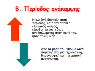 Β. Περίοδος ανάκαμψης 
Η αληθινά δύσκολη αυτή 
περίοδος, κατά την οποία ο 
ελληνικός κόσμος, 
εξασθενημένος, έζησε 
αναδιπλωμένος στον εαυτό του, 
ήταν πολύ μικρή. 
Από τα μέσα του 10ου αιώνα 
παρατηρείται μια τεχνολογική, 
δημογραφική και πνευματική 
αναγέννηση. 
 