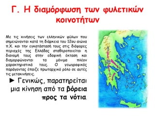 Γ. Η διαμόρφωση των φυλετικών 
κοινοτήτων 
Με τις κινήσεις των ελληνικών φύλων που 
σημειώνονται κατά τη διάρκεια του 12ου αιώνα 
π.Χ. και την εγκατάστασή τους στις διάφορες 
περιοχές της Ελλάδας σταθεροποιείται η 
διανομή τους στην εδαφική έκταση και 
διαμορφώνονται τα μόνιμα πλέον 
χαρακτηριστικά τους. Ο γεωγραφικός 
παράγοντας έπαιζε πρωταρχικό ρόλο σε αυτές 
τις μετακινήσεις. 
► Γενικώς, παρατηρείται 
μια κίνηση από τα βόρεια 
προς τα νότια. 
 