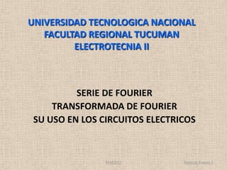 UNIVERSIDAD TECNOLOGICA NACIONAL
   FACULTAD REGIONAL TUCUMAN
         ELECTROTECNIA II



          SERIE DE FOURIER
     TRANSFORMADA DE FOURIER
 SU USO EN LOS CIRCUITOS ELECTRICOS



                MAE2011         Series de Fourier. 1
 