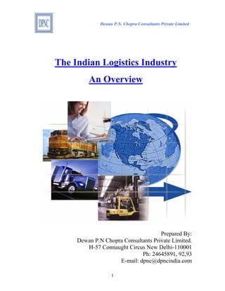 Dewan P.N. Chopra Consultants Private Limited




The Indian Logistics Industry
         An Overview




                                     Prepared By:
     Dewan P.N Chopra Consultants Private Limited.
        H-57 Connaught Circus New Delhi-110001
                             Ph: 24645891, 92,93
                    E-mail: dpnc@dpncindia.com

                   1
 