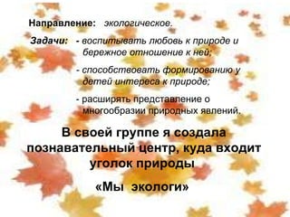 Направление:  экологическое. Задачи:  -  воспитывать любовь к природе и  бережное отношение к ней; - способствовать формированию у  детей интереса к природе; - расширять представление о  многообразии природных явлений. В своей группе я создала познавательный центр, куда входит уголок природы  «Мы  экологи»  