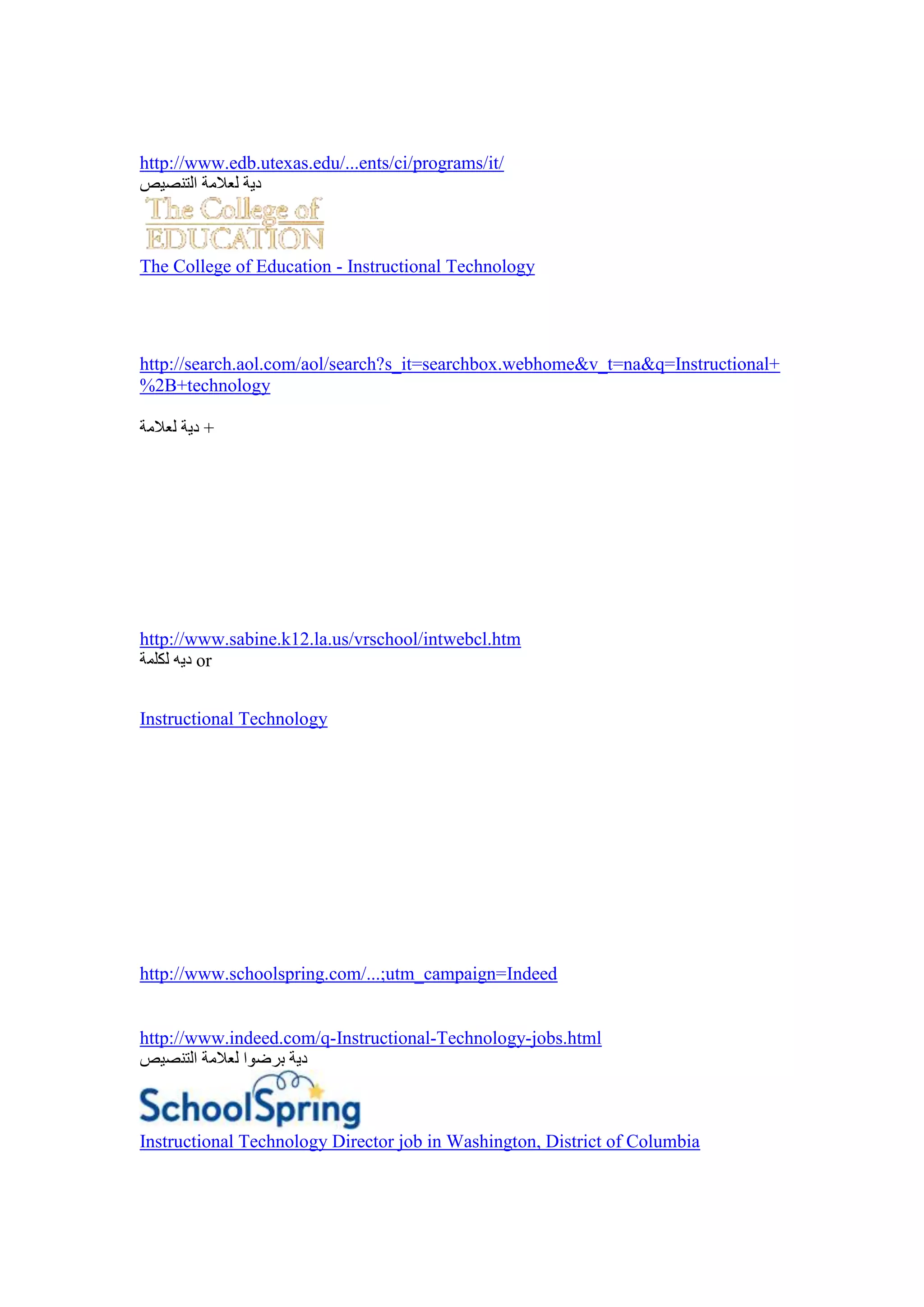 http://www.edb.utexas.edu/...ents/ci/programs/it/




The College of Education - Instructional Technology




http://search.aol.com/aol/search?s_it=searchbox.webhome&v_t=na&q=Instructional+
%2B+technology

        +




http://www.sabine.k12.la.us/vrschool/intwebcl.htm
        or


Instructional Technology




http://www.schoolspring.com/...;utm_campaign=Indeed


http://www.indeed.com/q-Instructional-Technology-jobs.html




Instructional Technology Director job in Washington, District of Columbia
 