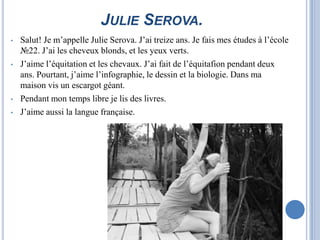 JULIE SEROVA.
•   Salut! Je m’appelle Julie Serova. J’ai treize ans. Je fais mes études à l’école
    №22. J’ai les cheveux blonds, et les yeux verts.
•   J’aime l’équitation et les chevaux. J’ai fait de l’équitafion pendant deux
    ans. Pourtant, j’aime l’infographie, le dessin et la biologie. Dans ma
    maison vis un escargot géant.
•   Pendant mon temps libre je lis des livres.
•   J’aime aussi la langue française.
 
