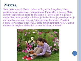 NASTIA.
   Salut, mon nom est Nastia. J’aime les leçons de français et j’aime
    participer à des concours et compétitions. J’aime aller à l’école. Mais
    encore j’apprends à l’ecole de musique et à l’ecole d’art. J’ai peu de
    temps libre, mais quand je suis libre, je lis des livres, je joue du piano, je
    me promène avec mes amis et j’aime prendre des photos. Pourtant
    j’adore les vacances et les fêtes. J’aime particulièrement Noël. C’est un
    moment de magie et réalisation de tous les rêves. A bientôt!
 