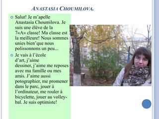 ANASTASIA CHOUMILOVA.
   Salut! Je m’apelle
    Anastasia Choumilova. Je
    suis une élève de la
    7«A» classe! Ma classe est
    la meilleure! Nous sommes
    unies bien’que nous
    polissonnons un peu...
   Je vais à l’école
    d’art, j’aime
    dessiner, j’aime me reposes
    avec ma famille ou mes
    amis. J’aime aussi
    potographier, me promener
    dans le parc, jouer à
    l’ordinateur, me rouler à
    bicyclette, jouer au volley-
    bal. Je suis optimiste!
 