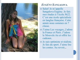 EUGÉNY SANGALOVA.
 Salut! Je m’appelle
  Sangalova Eugény. Je fais
  mes études à l’ècole №22.
  C’est une école spécialisée
  en langlue française. Cette
  année nous sommes en 7
  classe.
 J’aime Les voyages, j’adore
  la France et Paris. J’adore
  le Mouvele An et offrir les
  cadeaux.
 Je suis optimiste et réaliste.
  Je fais du sport. J’aime lire
  les contes. Au revoir...
 