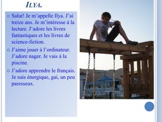 ILYA.
 Salut! Je m’appelle Ilya. J’ai
  treize ans. Je m’intéresse à la
  lecture. J’adore les livres
  fantastiques et les livres de
  science-fiction.
 J’aime jouer à l’ordinateur.
  J’adore nager. Je vais à la
  piscine.
 J’adore apprendre le français.
  Je suis énergique, gai, un peu
  paresseux.
 