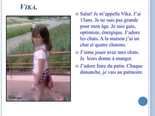VIKA.
         Salut! Je m’appelle Vika. J’ai
          13ans. Je ne suis pas grande
          pour mon âge. Je suis gaie,
          optimiste, énergique. J’adore
          les chats. A la maison j’ai un
          chat et quatre chatons.
         J’aime jouer avec mes chats.
          Je leurs donne à manger.
         J’adore faire du patin. Chaque
          dimanche, je vais au patinoire.
 