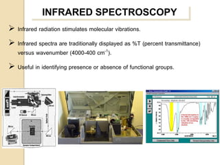 INFRARED SPECTROSCOPY
 Infrared radiation stimulates molecular vibrations.
 Infrared spectra are traditionally displayed as %T (percent transmittance)
  versus wavenumber (4000-400 cm-1).
 Useful in identifying presence or absence of functional groups.
 