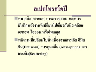 สเปกโทรสโคปี
หมายถึง การแยก การตรวจสอบ และการ
 บันทึกพลังงานทีเ่ ปลียนไปเกียวกับนิวเคลียส
                      ่       ่
 อะตอม ไอออน หรือโมเลกุล
พลังงานทีเ่ ปลียนไปนั้นเนื่องจากการเกิด อีมิส
                ่
 ชัน(Emission) การดูดกลืน (Absorption) การ
 กระเจิง(Scattering)
 