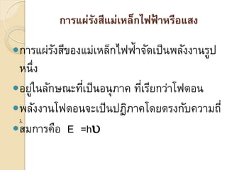 การแผ่รงสีแม่เหล็กไฟฟ้ าหรือแสง
                 ั

การแผ่รงสีของแม่เหล็กไฟฟ้าจัดเป็ นพลังงานรูป
        ั
 หนึ่ง
อยูในลักษณะทีเป็ นอนุ ภาค ทีเรียกว่าโฟตอน
    ่         ่              ่
พลังงานโฟตอนจะเป็ นปฏิภาคโดยตรงกับความถี่
 
สมการคือ E =h
 
