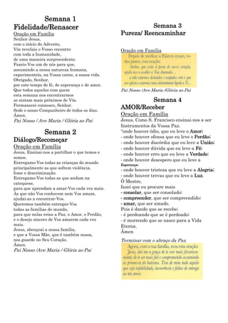 Semana 1
Fidelidade/Renascer                                        Semana 3
Oração em Família                               Pureza/ Reencaminhar
Senhor Jesus,
com o início do Advento,
Vós revelais o Vosso encontro                   Oração em Família
com toda a humanidade,
de uma maneira surpreendente.
Fazeis‐Vos um de nós para que,
assumindo a nossa natureza humana,
experimenteis, na Vossa carne, a nossa vida.
Obrigado, Senhor,
por este tempo de fé, de esperança e de amor.
Que todos aqueles com quem                      Pai Nosso /Ave Maria /Glória ao Pai
esta semana nos encontrarmos
se sintam mais próximos de Vós.                         Semana 4
Permanecei connosco, Senhor.
Sede o nosso Companheiro de todos os dias.
                                                AMOR/Receber
Ámen.                                           Oração em Família
Pai Nosso / Ave Maria / Glória ao Pai           Jesus, Como S. Francisco ensinai‐nos a ser
                                                Instrumentos da Vossa Paz.
               Semana 2                         “onde houver ódio, que eu leve o Amor;
                                                ‐ onde houver ofensa que eu leve o Perdão;
Diálogo/Recomeçar                               ‐ onde houver discórdia que eu leve a União;
Oração em Família                               ‐ onde houver dúvida que eu leve a Fé;
Jesus, Ensinai‐nos a partilhar o que temos e    ‐ onde houver erro que eu leve a Verdade;
somos.
                                                ‐ onde houver desespero que eu leve a
Entregamo‐Vos todas as crianças do mundo        Esperança;
principalmente as que sofrem violência,         ‐ onde houver tristeza que eu leve a Alegria;
fome e descriminação.
                                                ‐ onde houver trevas que eu leve a Luz.
Entregamo‐Vos todas as que andam na
catequese,                                      Ó Mestre,
para que aprendam a amar‐Vos cada vez mais.     fazei que eu procure mais
Às que não Vos conhecem nem Vos amam,           ‐ consolar, que ser consolado;
ajudai‐as a encontrar‐Vos.                      ‐ compreender, que ser compreendido;
Queremos também entregar‐Vos                    ‐ amar, que ser amado.
todas as famílias do mundo,                     Pois é dando que se recebe;
para que nelas reine a Paz, o Amor, o Perdão,   ‐ é perdoando que se é perdoado;
e o desejo sincero de Vos amarem cada vez       ‐ é morrendo que se nasce para a Vida
mais.                                           Eterna.
Jesus, abençoai a nossa família,
                                                Ámen
e que a Vossa Mãe, que é também nossa,
nos guarde no Seu Coração.                      Terminar com o abraço da Paz.
Ámen.
Pai Nosso /Ave Maria / Glória ao Pai
 