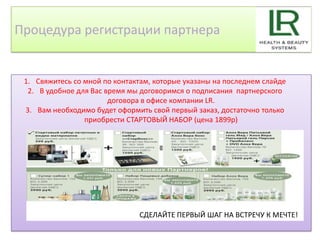 Процедура регистрации партнера


 1. Свяжитесь со мной по контактам, которые указаны на последнем слайде
  2. В удобное для Вас время мы договоримся о подписания партнерского
                        договора в офисе компании LR.
 3. Вам необходимо будет оформить свой первый заказ, достаточно только
                 приобрести СТАРТОВЫЙ НАБОР (цена 1899р)




                               СДЕЛАЙТЕ ПЕРВЫЙ ШАГ НА ВСТРЕЧУ К МЕЧТЕ!
 