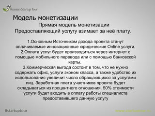 Модель монетизации Прямая модель монетизации Предоставляющий услугу взимает за неё плату.  1.Основным Источником дохода проекта станут оплачиваемые инновационные юридические  Online  услуги. 2.Оплата услуг будет производиться через интернет с помощью мобильного перевода или с помощью банковской карты.  3.Коммерческая выгода состоит в том, что не нужно содержать офис, услуги эконом класса, а также удобство их использования увеличит число обращающихся за услугами лиц. Заработная плата участников проекта будет складываться из процентного отношения. 50% стоимости услуги будет входить в оплату работы специалиста предоставившего данную услугу #startuptour www.startuptour.ru 