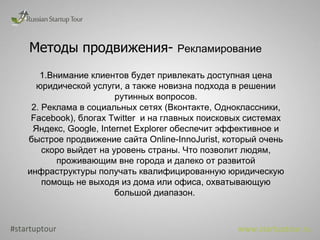 Методы продвижения-  Рекламирование  1.Внимание клиентов будет привлекать доступная цена юридической услуги, а также новизна подхода в решении рутинных вопросов. 2. Реклама в социальных сетях (Вконтакте, Одноклассники,  Facebook ), блогах Twitter  и на главных поисковых системах Яндекс, Google, Internet Explorer обеспечит эффективное и быстрое продвижение сайта  Online -InnoJurist, который очень скоро выйдет на уровень страны. Что позволит людям, проживающим вне города и далеко от развитой инфраструктуры получать квалифицированную юридическую помощь не выходя из дома или офиса, охватывающую большой диапазон.  #startuptour www.startuptour.ru 