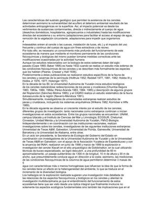 Las características del sustrato geológico que permiten la existencia de los cenotes
determinan asimismo la vulnerabilidad del acuífero al deterioro ambiental resultado de las
actividades antropogénicas en la superficie. Así, el impacto potencial va desde los
vertimientos de sustancias contaminantes, directa o indirectamente al cuerpo de agua
(desechos domésticos, hospitalarios, agropecuarios o industriales) hasta las modificaciones
directas del ecosistema o su entorno (adaptaciones para facilitar el acceso al espejo de agua,
remoción de la vegetación circundante, adaptaciones para impedir que organismos
4
indeseables entren al cenote o las cuevas, instalación de luces, etc.) y el impacto del uso
frecuente y continuo del cuerpo de agua con fines extractivos o de recreo.
Por todo ello, es necesario un conocimiento más profundo del funcionamiento de este
ecosistema de manera que mediante el monitoreo permanente de las condiciones
fisicoquímicas y biológicas del mismo puedan tomarse medidas correctivas ante las
modificaciones ocasionadas por la actividad humana.
Aunque los estudios relacionados con la biología de estos sistemas datan del siglo
pasado (Cope 1865; Baker 1895) es hasta 1932 cuando se realiza un estudio más extenso de
las condiciones fisicoquímicas de los cenotes y se describen más formalmente las especies
que los habitan (Pearse, Creaser y Hall 1936).
Posteriormente a éstas publicaciones se realizaron estudios específicos de la fauna de
los cenotes y cavernas de la península (Holthuis 1952; Reddell 1977, 1981, 1982; Hobbs III y
Hobbs Jr 1976, 1977; Holsinger 1977).
En la década de los 80, la Universidad Autónoma de Yucatán inicia estudios biológicos
de los cenotes realizándose redescripciones de los peces y crustáceos (Chumba-Segura
1983, 1983a, 1984, 1984a; Pérez-Aranda 1983, 1984, 1985) y descripción de algunos grupos
del fitoplancton (Sánchez-Molina 1985); y el CIQRO realiza un estudio sistemático de la fauna
dulceacuícola de la región (Navarro-Mendoza 1991).
Simultáneamente, investigadores de universidades extranjeras realizan estudios de
peces y crustáceos, incluyendo los sistemas anquihalinos (Wilkens 1982; Kornicker e Iliffe
1989).
En la década siguiente se observa un creciente interés por el estudio de los cenotes;
diferentes grupos de investigación, tanto nacionales como extranjeros continúan o inician
investigaciones en estos ecosistemas. Entre los grupos nacionales se encuentran: UNAM,
campus Iztacala y el Instituto de Ciencias del Mar y Limnología; ECOSUR, Chetumal;
Cinvestav, Unidad Mérida y la Universidad Autónoma de Yucatán, FMVZ-Biología.
Independientemente o en coordinación con las instituciones nacionales, realizan
investigaciones sobre los cenotes, investigadores de las siguientes instituciones extranjeras:
Universidad de Texas A&M, Galveston; Universidad de Florida, Gainesville; Universidad de
Barcelona y la Universidad de Alabama, entre otras.
En un acto sin precedente, la Secretaría de Ecología del Gobierno del Estado en
coordinación con investigadores de la Universidad Autónoma de Yucatán y de la Universidad
de Texas A&M en Galveston, con el apoyo de la Asociación Yucateca de Espeleobuceo y con
la anuencia del INAH, realizaron en junio de 1998 y marzo de 1999 la exploración e
investigación del cenote Xlacah en el sitio arqueológico de Dzibilchaltún, en la cual utilizando
técnicas de buceo especializado, se logró descubrir, a una profundidad de 60 m
aproximadamente, un pasaje subterráneo de 1300 m de longitud, 10 m de altura y 30 m de
ancho, que presumiblemente conduce agua en dirección a la costa; asimismo, las mediciones
de las condiciones fisicoquímicas de la columna de agua permitieron determinar 3 masas de
5
agua con características más o menos homogéneas que refuerzan la idea de que la forma de
los cenotes tiene un efecto en la heterogeneidad del ambiente, lo que se traduce en el
incremento de la diversidad biológica.
Los hallazgos en la exploración realizada sugieren una investigación más detallada de
las relaciones de los aspectos fisicoquímicos y biológicos en los cenotes y alientan la
investigación multidisciplinaria ya que el entendimiento del funcionamiento de estos
ecosistemas tiene que ser visto desde una óptica integral que finalmente involucre no
solamente los aspectos ecológicos fundamentales sino también las implicaciones que en el
 