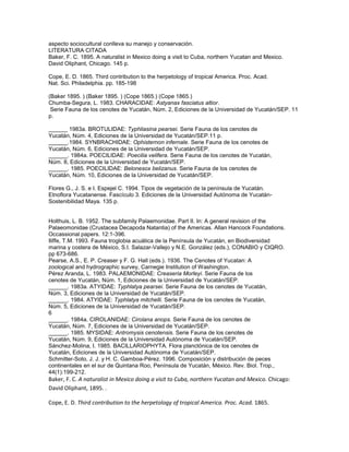aspecto sociocultural conlleva su manejo y conservación.
LITERATURA CITADA
Baker, F. C. 1895. A naturalist in Mexico doing a visit to Cuba, northern Yucatan and Mexico.
David Oliphant, Chicago. 145 p.

Cope, E. D. 1865. Third contribution to the herpetology of tropical America. Proc. Acad.
Nat. Sci. Philadelphia. pp. 185-198

(Baker 1895. ) (Baker 1895. ) (Cope 1865.) (Cope 1865.)
Chumba-Segura, L. 1983. CHARACIDAE: Astyanax fasciatus altior.
 Serie Fauna de los cenotes de Yucatán, Núm. 2, Ediciones de la Universidad de Yucatán/SEP. 11
p.

______ 1983a. BROTULIDAE: Typhliasina pearsei. Serie Fauna de los cenotes de
Yucatán, Núm. 4, Ediciones de la Universidad de Yucatán/SEP.11 p.
______.1984. SYNBRACHIDAE: Ophisternon infernale. Serie Fauna de los cenotes de
Yucatán, Núm. 6, Ediciones de la Universidad de Yucatán/SEP.
______. 1984a. POECILIDAE: Poecilia velifera. Serie Fauna de los cenotes de Yucatán,
Núm. 8, Ediciones de la Universidad de Yucatán/SEP.
______. 1985. POECILIDAE: Belonesox belizanus. Serie Fauna de los cenotes de
Yucatán, Núm. 10, Ediciones de la Universidad de Yucatán/SEP.

Flores G., J. S. e I. Espejel C. 1994. Tipos de vegetación de la península de Yucatán.
Etnoflora Yucatanense. Fascículo 3. Ediciones de la Universidad Autónoma de Yucatán-
Sostenibilidad Maya. 135 p.


Holthuis, L. B. 1952. The subfamily Palaemonidae. Part II. In: A general revision of the
Palaeomonidae (Crustacea Decapoda Natantia) of the Americas. Allan Hancock Foundations.
Occassional papers. 12:1-396.
Iliffe, T.M. 1993. Fauna troglobia acuática de la Península de Yucatán, en Biodiversidad
marina y costera de México, S.I. Salazar-Vallejo y N.E. González (eds.), CONABIO y CIQRO.
pp 673-686.
Pearse, A.S., E. P. Creaser y F. G. Hall (eds.). 1936. The Cenotes of Yucatan: A
zoological and hydrographic survey, Carnegie Institution of Washington.
Pérez Aranda, L. 1983. PALAEMONIDAE: Creaseria Morleyi. Serie Fauna de los
cenotes de Yucatán, Núm. 1, Ediciones de la Universidad de Yucatán/SEP.
______. 1983a. ATYIDAE: Typhlatya pearsei. Serie Fauna de los cenotes de Yucatán,
Núm. 3, Ediciones de la Universidad de Yucatán/SEP.
______. 1984. ATYIDAE: Typhlatya mitchelli. Serie Fauna de los cenotes de Yucatán,
Núm. 5, Ediciones de la Universidad de Yucatán/SEP.
6
______. 1984a. CIROLANIDAE: Cirolana anops. Serie Fauna de los cenotes de
Yucatán, Núm. 7, Ediciones de la Universidad de Yucatán/SEP.
______. 1985. MYSIDAE: Antromysis cenotensis. Serie Fauna de los cenotes de
Yucatán, Núm. 9, Ediciones de la Universidad Autónoma de Yucatán/SEP.
Sánchez-Molina, I. 1985. BACILLARIOPHYTA. Flora planctónica de los cenotes de
Yucatán, Ediciones de la Universidad Autónoma de Yucatán/SEP.
Schmitter-Soto, J. J. y H. C. Gamboa-Pérez. 1996. Composición y distribución de peces
continentales en el sur de Quintana Roo, Península de Yucatán, México. Rev. Biol. Trop.,
44(1):199-212.
Baker, F. C. A naturalist in Mexico doing a visit to Cuba, northern Yucatan and Mexico. Chicago:
David Oliphant, 1895. .

Cope, E. D. Third contribution to the herpetology of tropical America. Proc. Acad. 1865.
 