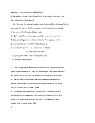 exposure. The complete film will be blurred.

4. With a bent film part of the film will be in focus [usually the crowns ] and

part will be blurred. [ elongated]

     4.1. When the film is completely bent over the lead foil from the back of the film

appears on the front of the film and causes whites lines area areas, usually

in the corner of the film closest to the roots.

5. Dark or light films where images are visible - error in any one of the

factors controlling density or distance. With the three exposure or three

processing errors, the whole film will be affected. 2

6. Completely clear film -      i) machine not switched on

                         ii) malfunction of machine

    iii) placing film in fixer before developer solution

    iv) film not taken / exposed



7. Cone cutting - beam of radiation did not cover film - improper alignment

[vertical or horizontal] / OR - long axis of rectangular cone placed horizontal

for anterior film or vice versa, OR improper set-up of aligning instruments.

8. Herring bone pattern / Tire Track - film placed wrong way round in

mouth. Film will have reduced density and marks / pattern on one side of

film. Without the marks - see # 5 above.

9. Double exposure - same film is exposed twice. Often this results in

another film not being exposed, thus another film will appear clear. The

images may appear superimposed, [parallel] at ninety degree angles

to each other or upside-down. [180

0
 