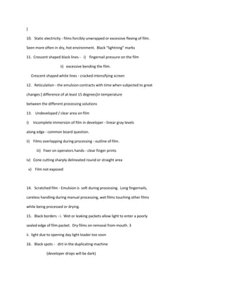 ]

10. Static electricity - films forcibly unwrapped or excessive flexing of film.

Seen more often in dry, hot environment. Black “lightning” marks

11. Crescent shaped black lines - i) fingernail pressure on the film

                       ii) excessive bending the film.

     Crescent shaped white lines - cracked intensifying screen

12. Reticulation - the emulsion contracts with time when subjected to great

changes [ difference of at least 15 degrees]in temperature

between the different processing solutions

13. Undeveloped / clear area on film

i)    Incomplete immersion of film in developer - linear gray levels

along edge - common board question.

ii) Films overlapping during processing - outline of film.

        iii) Fixer on operators hands - clear finger prints

iv) Cone cutting sharply delineated round or straight area

    v) Film not exposed



14. Scratched film - Emulsion is soft during processing. Long fingernails,

careless handling during manual processing, wet films touching other films

while being processed or drying.

15. Black borders - i. Wet or leaking packets allow light to enter a poorly

sealed edge of film packet. Dry films on removal from mouth. 3

ii. light due to opening day light loader too soon

16. Black spots - dirt in the duplicating machine

              (developer drops will be dark)
 
