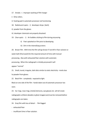 17. Streaks -i. Improper washing of film hanger

ii Dirty rollers.

iii heating pad in automatic processor not functioning

18. Radiolucent spots - i) developer drops [dark]

ii) powder from the gloves

iii) developer chemicals not properly dissolved

19. Clear spots - i) Air bubbles sticking to film during processing

             ii) Fixer splashed on film prior to developing

             iii) Dirt in the intensifying screens

20. Brown film. With time the film will go brown if not left in fixer solution or

water bath [final wash] for the required amount of time with manual

processing. Also with exhausted fixer solution with automatic

processing. When the radiograph is initially processed it will

appear "normal"

21. Small, round, irregular, dark dots similar to static electricity - marks due

to powder from gloves.

22. Black film - completely - exposed to light.

Black on one side of the film - hands taken out of automatic processor too

soon.

23. Ear rings, nose rings, (metal) dentures, eye glasses etc. will all create

radiographic artifacts (double or ghost images) and must be removed before

radiographs are taken.

24. Gray film with loss of detail - film fogged

- exhausted fixer

- insufficient time in fixer solution.
 