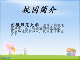 校园简介 安徽师范大学 ，坐落于安徽省芜湖市，是一所美丽的师范院校，校园环境优雅怡人，校园生活丰富多彩 