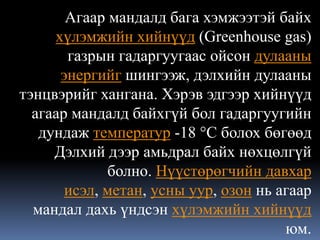 Агаар мандалд бага хэмжээтэй байх
     хүлэмжийн хийнүүд (Greenhouse gas)
       газрын гадаргуугаас ойсон дулааны
      энергийг шингээж, дэлхийн дулааны
тэнцвэрийг хангана. Хэрэв эдгээр хийнүүд
  агаар мандалд байхгүй бол гадаргуугийн
   дундаж температур -18 °C болох бөгөөд
     Дэлхий дээр амьдрал байх нөхцөлгүй
             болно. Нүүстөрөгчийн давхар
       исэл, метан, усны уур, озон нь агаар
  мандал дахь үндсэн хүлэмжийн хийнүүд
                                       юм.
 