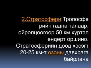 2.Стратосфери:Тропосфе
         рийн гадна талаар,
 ойролцоогоор 50 км хүртэл
             өндөрт оршино.
Стратосферийн доод хэсэгт
  20-25 км-т озоны давхрага
                  байрлана
 