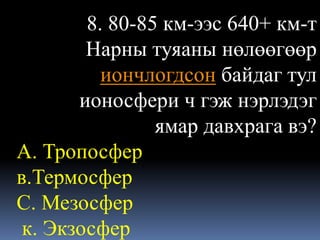 8. 80-85 км-ээс 640+ км-т
        Нарны туяаны нөлөөгөөр
          иончлогдсон байдаг тул
       ионосфери ч гэж нэрлэдэг
                ямар давхрага вэ?
А. Тропосфер
в.Термосфер
С. Мезосфер
 к. Экзосфер
 