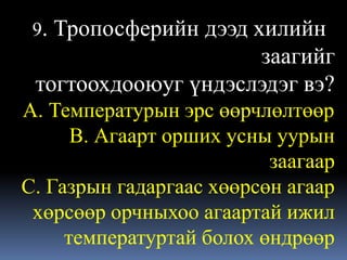 9. Тропосферийндээд хилийн
                      заагийг
 тогтоохдооюуг үндэслэдэг вэ?
А. Температурын эрс өөрчлөлтөөр
      В. Агаарт орших усны уурын
                          заагаар
С. Газрын гадаргаас хөөрсөн агаар
 хөрсөөр орчныхоо агаартай ижил
     температуртай болох өндрөөр
 