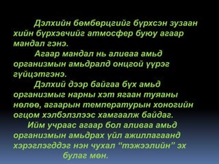 Дэлхийн бөмбөрцгийг бүрхсэн зузаан
хийн бүрхэвчийг атмосфер буюу агаар
мандал гэнэ.
    Агаар мандал нь аливаа амьд
организмын амьдралд онцгой үүрэг
гүйцэтгэнэ.
    Дэлхий дээр байгаа бүх амьд
организмыг нарны хэт ягаан туяаны
нөлөө, агаарын температурын хоногийн
огцом хэлбэлзлээс хамгаалж байдаг.
   Ийм учраас агаар бол аливаа амьд
организмын амьдрах үйл ажиллагаанд
хэрэглэгддэг нэн чухал “тэжээлийн” эх
           булаг мөн.
 