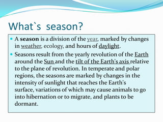 What`s season?
 A season is a division of the year, marked by changes
  in weather, ecology, and hours of daylight.
 Seasons result from the yearly revolution of the Earth
  around the Sun and the tilt of the Earth's axis relative
  to the plane of revolution. In temperate and polar
  regions, the seasons are marked by changes in the
  intensity of sunlight that reaches the Earth's
  surface, variations of which may cause animals to go
  into hibernation or to migrate, and plants to be
  dormant.
 